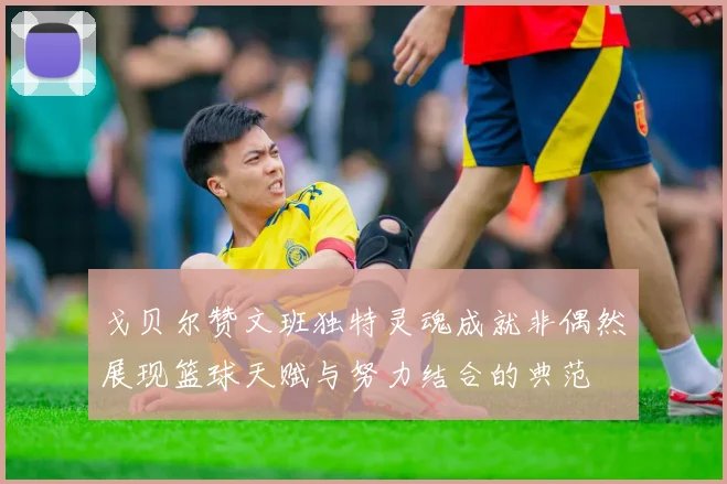 戈贝尔赞文班独特灵魂成就非偶然展现篮球天赋与努力结合的典范