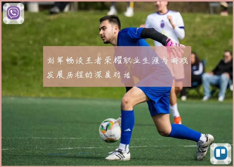 刘军畅谈王者荣耀职业生涯与游戏发展历程的深度对话