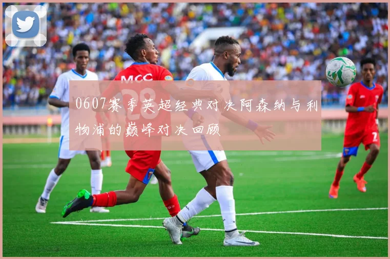 0607赛季英超经典对决阿森纳与利物浦的巅峰对决回顾