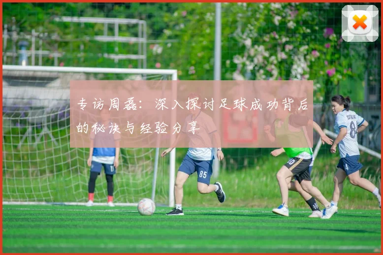 专访周磊：深入探讨足球成功背后的秘诀与经验分享
