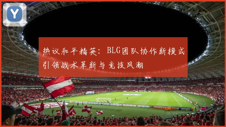 热议和平精英：BLG团队协作新模式引领战术革新与竞技风潮