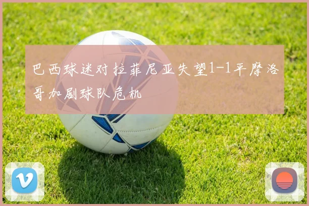 巴西球迷对拉菲尼亚失望1-1平摩洛哥加剧球队危机