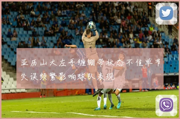亚历山大左手缠绷带状态不佳单节失误频繁影响球队表现