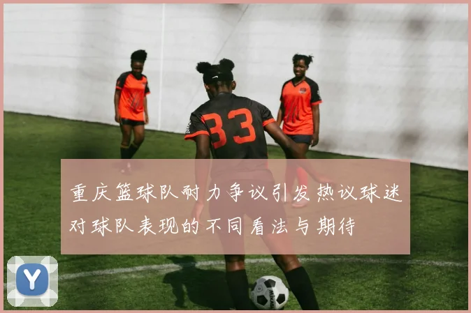 重庆篮球队耐力争议引发热议球迷对球队表现的不同看法与期待